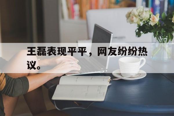 王磊表现平平，网友纷纷热议。