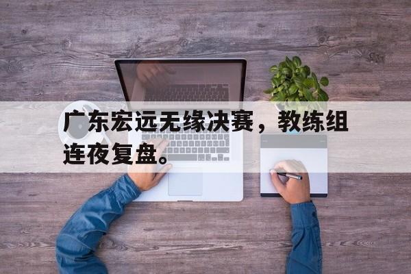 cq9电子游戏官方网址-广东宏远无缘决赛，教练组连夜复盘。